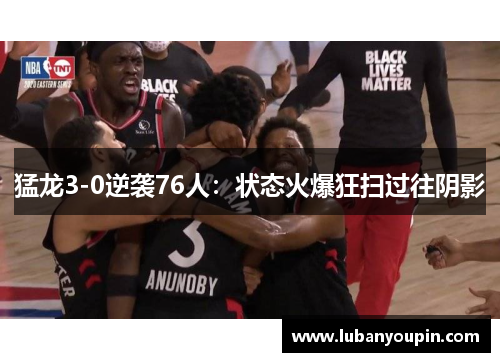 猛龙3-0逆袭76人：状态火爆狂扫过往阴影